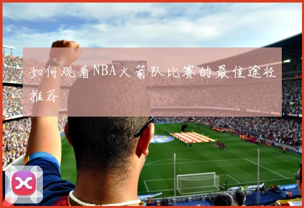 如何观看NBA火箭队比赛的最佳途径推荐