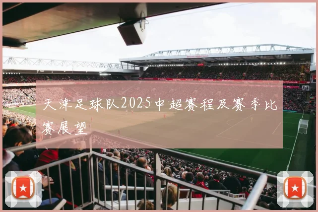 天津足球队2025中超赛程及赛季比赛展望