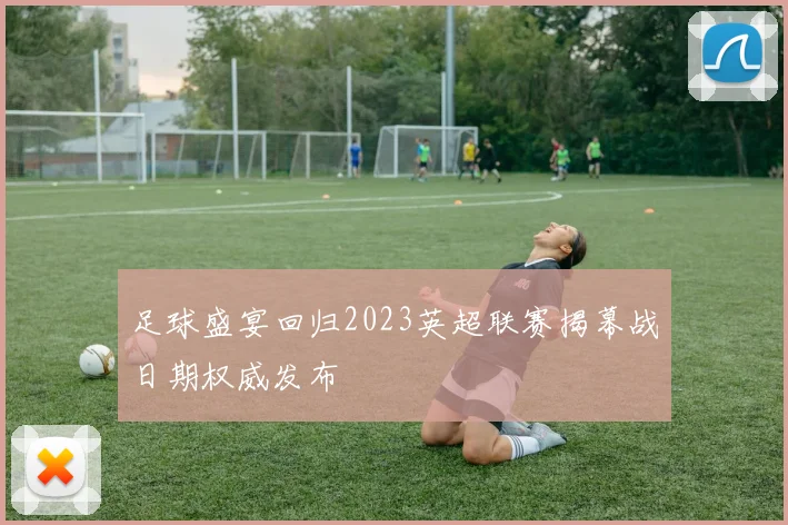 足球盛宴回归2023英超联赛揭幕战日期权威发布