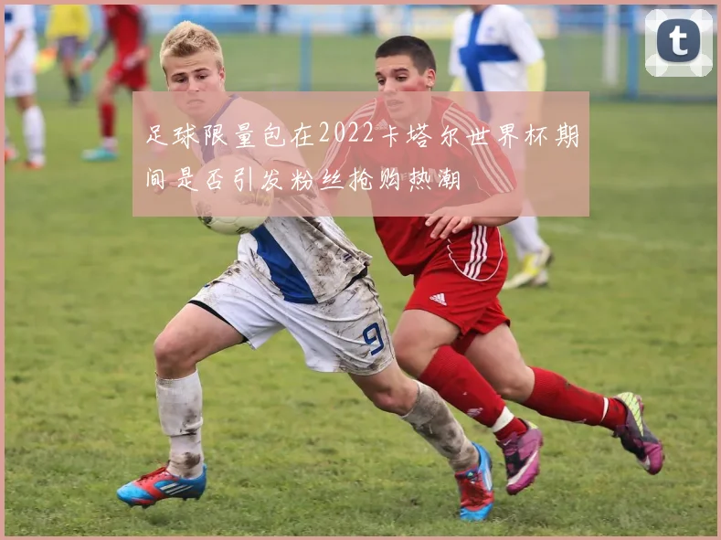 足球限量包在2022卡塔尔世界杯期间是否引发粉丝抢购热潮
