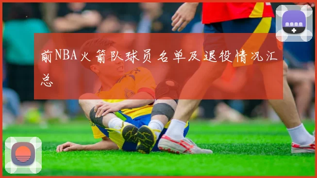 前NBA火箭队球员名单及退役情况汇总